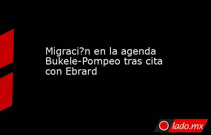 Migraci?n en la agenda Bukele-Pompeo tras cita con Ebrard. Noticias en tiempo real