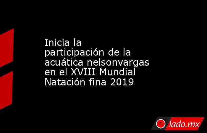 Inicia la participación de la acuática nelsonvargas en el XVIII Mundial Natación fina 2019. Noticias en tiempo real