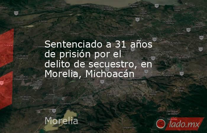 Sentenciado a 31 años de prisión por el delito de secuestro, en Morelia, Michoacán. Noticias en tiempo real
