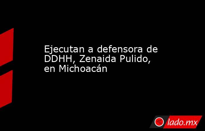 Ejecutan a defensora de DDHH, Zenaida Pulido, en Michoacán. Noticias en tiempo real