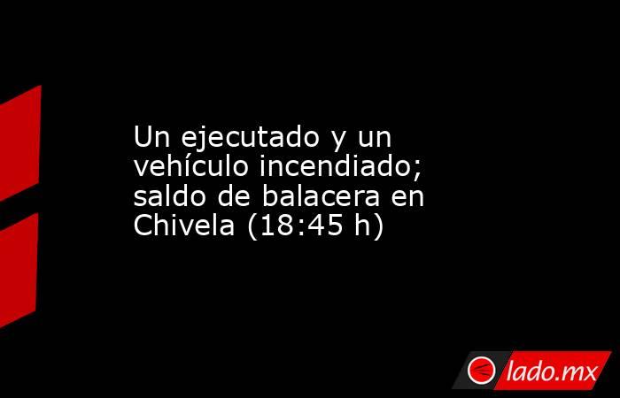 Un ejecutado y un vehículo incendiado; saldo de balacera en Chivela (18:45 h). Noticias en tiempo real