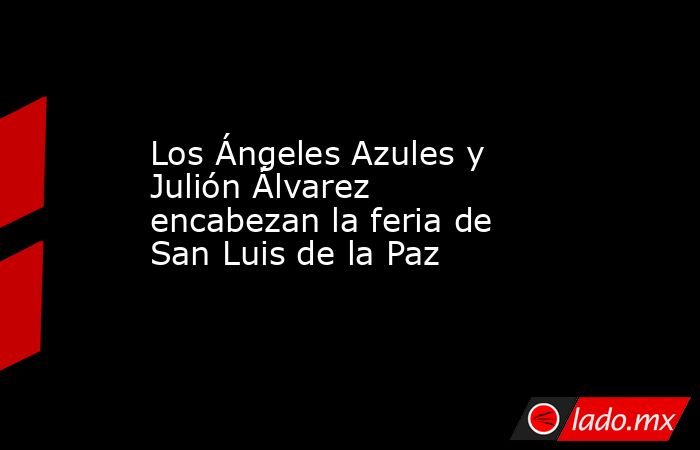 Los Ángeles Azules y Julión Álvarez encabezan la feria de San Luis de la Paz. Noticias en tiempo real