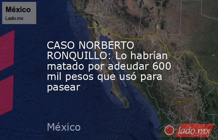 CASO NORBERTO RONQUILLO: Lo habrían matado por adeudar 600 mil pesos que usó para pasear. Noticias en tiempo real
