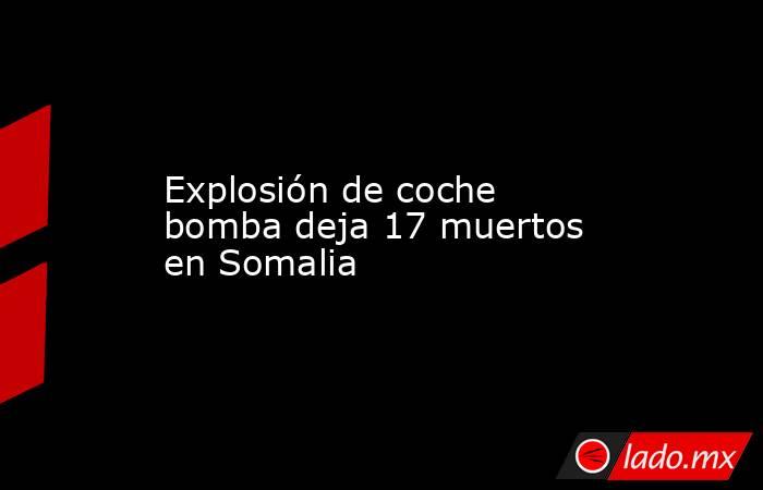Explosión de coche bomba deja 17 muertos en Somalia. Noticias en tiempo real