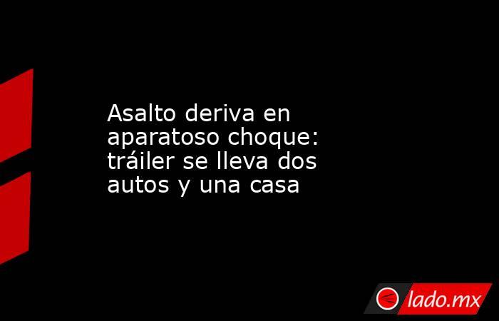 Asalto deriva en aparatoso choque: tráiler se lleva dos autos y una casa. Noticias en tiempo real