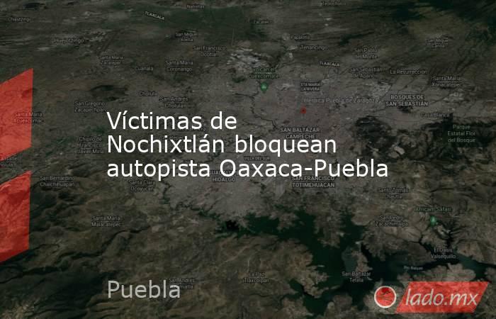 Víctimas de Nochixtlán bloquean autopista Oaxaca-Puebla. Noticias en tiempo real