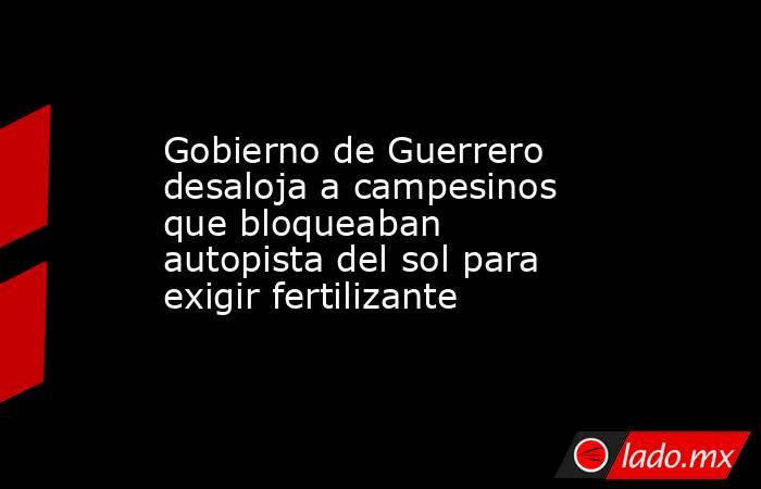 Gobierno de Guerrero desaloja a campesinos que bloqueaban autopista del sol para exigir fertilizante. Noticias en tiempo real