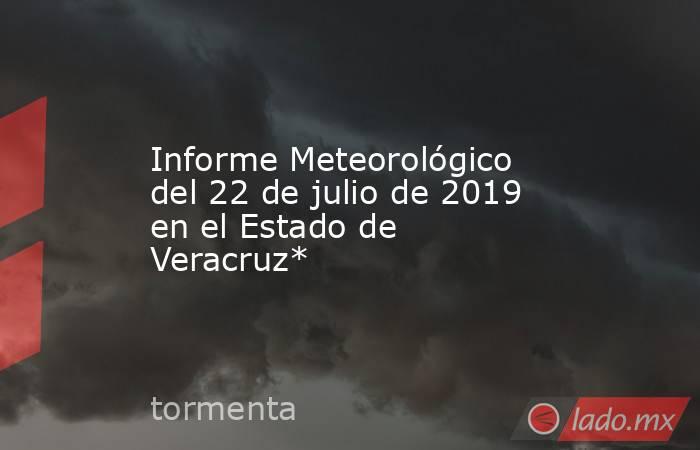 Informe Meteorológico del 22 de julio de 2019 en el Estado de Veracruz*. Noticias en tiempo real