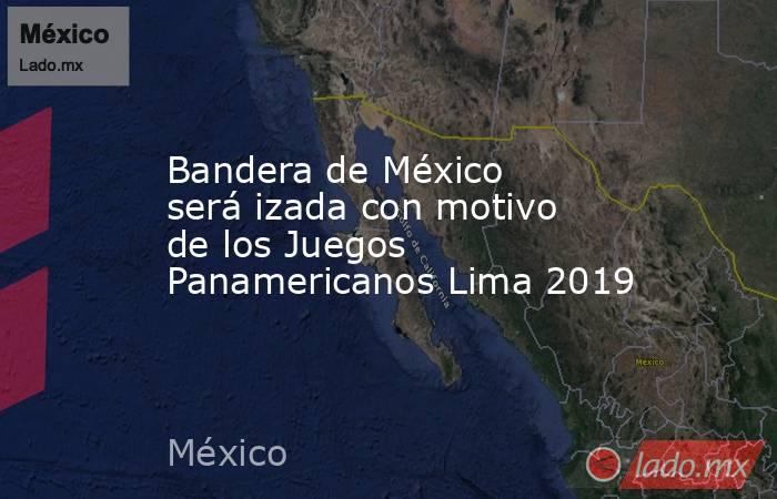 Bandera de México será izada con motivo de los Juegos Panamericanos Lima 2019. Noticias en tiempo real