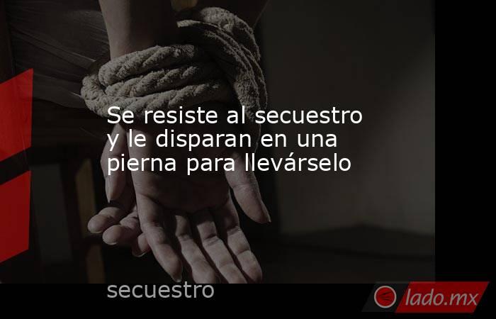 Se resiste al secuestro y le disparan en una pierna para llevárselo. Noticias en tiempo real