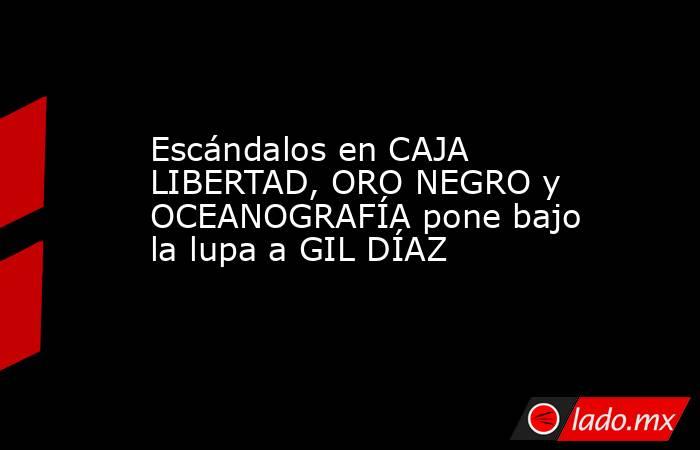 Escándalos en CAJA LIBERTAD, ORO NEGRO y OCEANOGRAFÍA pone bajo la lupa a GIL DÍAZ. Noticias en tiempo real