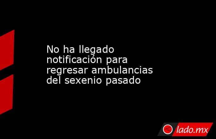 No ha llegado notificación para regresar ambulancias del sexenio pasado. Noticias en tiempo real