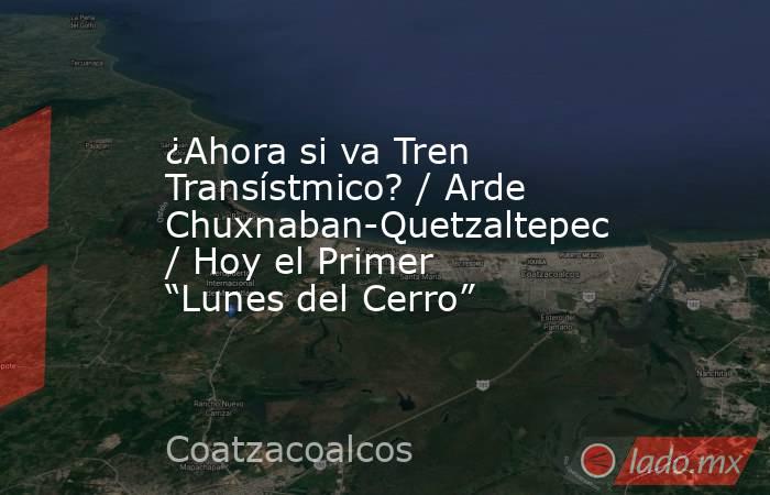 ¿Ahora si va Tren Transístmico? / Arde Chuxnaban-Quetzaltepec / Hoy el Primer “Lunes del Cerro”. Noticias en tiempo real