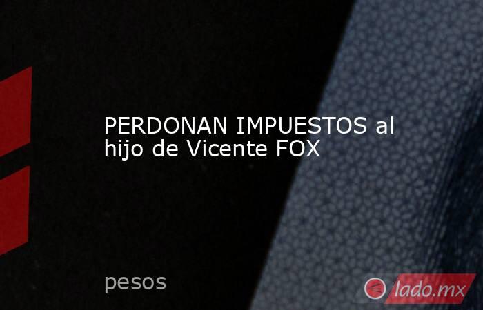 PERDONAN IMPUESTOS al hijo de Vicente FOX. Noticias en tiempo real