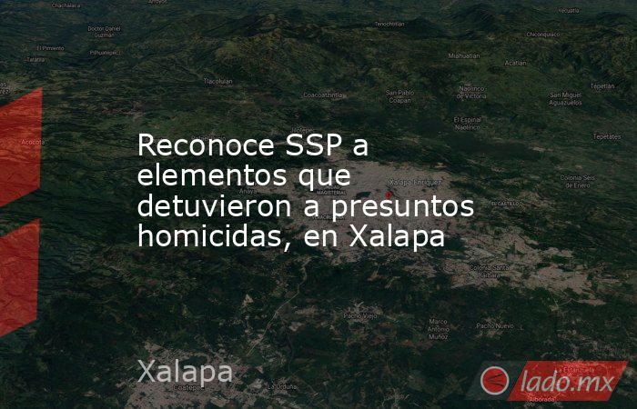 Reconoce SSP a elementos que detuvieron a presuntos homicidas, en Xalapa. Noticias en tiempo real