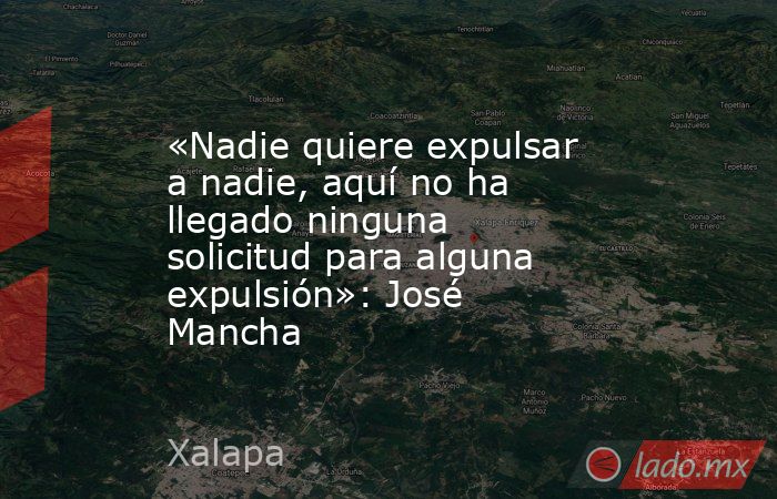 «Nadie quiere expulsar a nadie, aquí no ha llegado ninguna solicitud para alguna expulsión»: José Mancha. Noticias en tiempo real