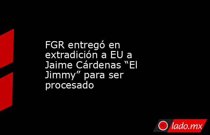FGR entregó en extradición a EU a Jaime Cárdenas “El Jimmy” para ser procesado. Noticias en tiempo real