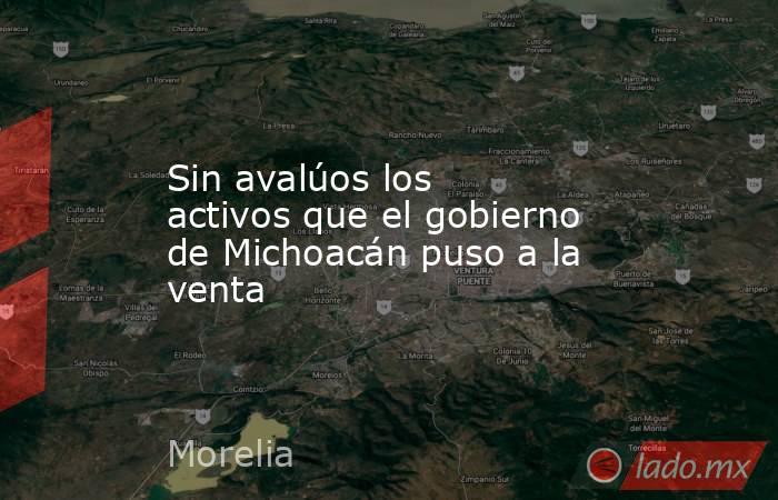 Sin avalúos los activos que el gobierno de Michoacán puso a la venta. Noticias en tiempo real