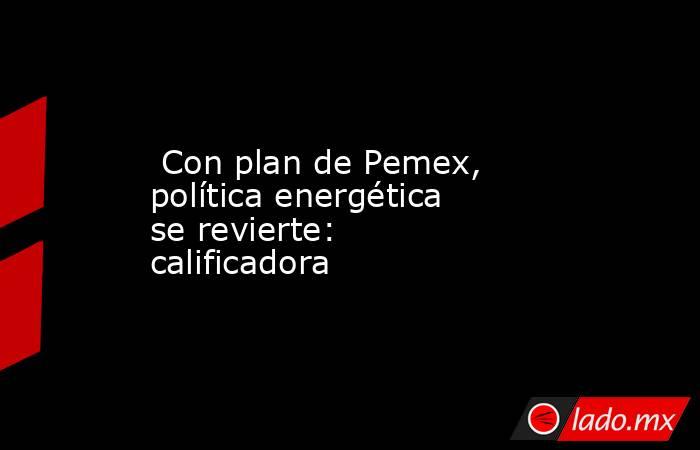  Con plan de Pemex, política energética se revierte: calificadora. Noticias en tiempo real