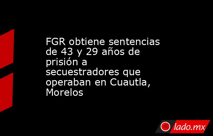 FGR obtiene sentencias de 43 y 29 años de prisión a secuestradores que operaban en Cuautla, Morelos. Noticias en tiempo real