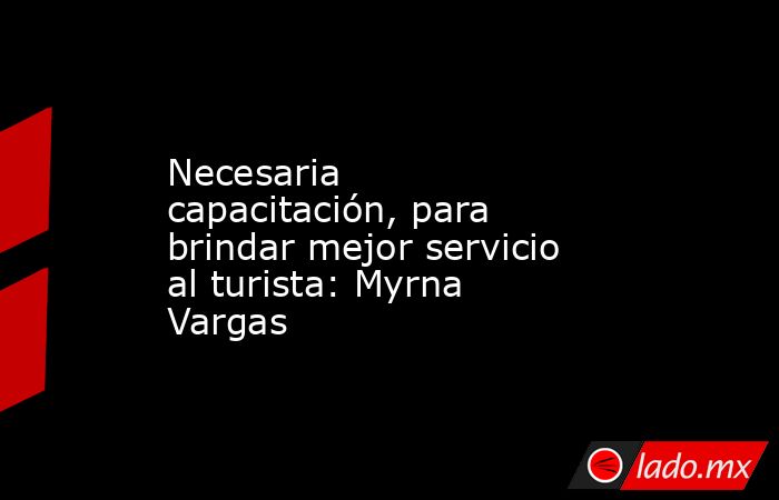 Necesaria capacitación, para brindar mejor servicio al turista: Myrna Vargas. Noticias en tiempo real