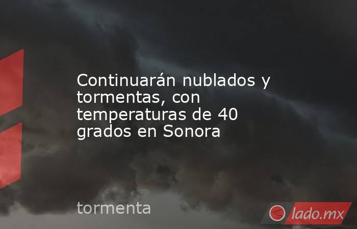 Continuarán nublados y tormentas, con temperaturas de 40 grados en Sonora. Noticias en tiempo real