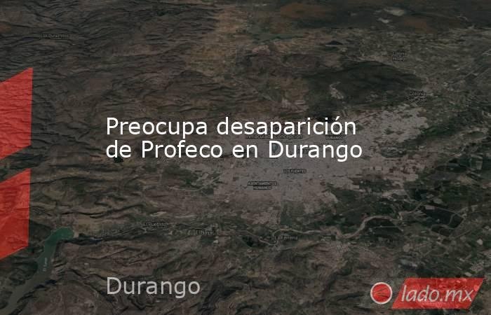 Preocupa desaparición de Profeco en Durango. Noticias en tiempo real
