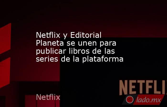 Netflix y Editorial Planeta se unen para publicar libros de las series de la plataforma. Noticias en tiempo real