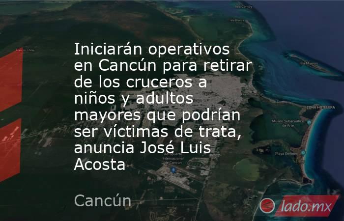 Iniciarán operativos en Cancún para retirar de los cruceros a niños y adultos mayores que podrían ser víctimas de trata, anuncia José Luis Acosta. Noticias en tiempo real