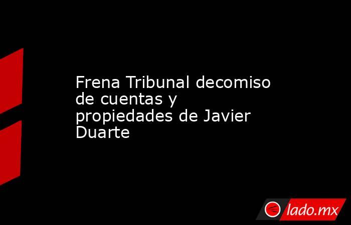 Frena Tribunal decomiso de cuentas y propiedades de Javier Duarte. Noticias en tiempo real