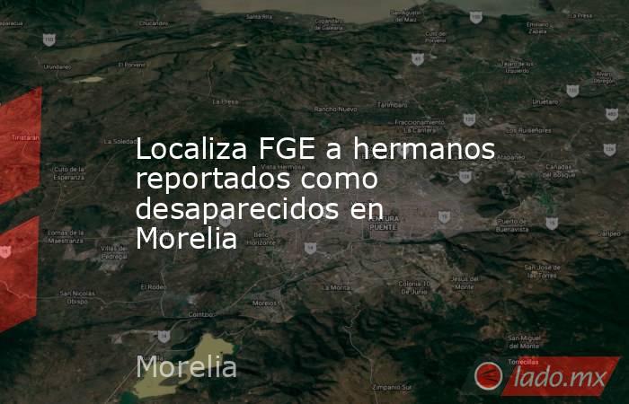 Localiza FGE a hermanos reportados como desaparecidos en Morelia. Noticias en tiempo real