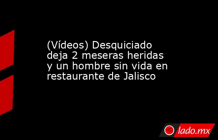 (Vídeos) Desquiciado  deja 2 meseras heridas y un hombre sin vida en restaurante de Jalisco. Noticias en tiempo real