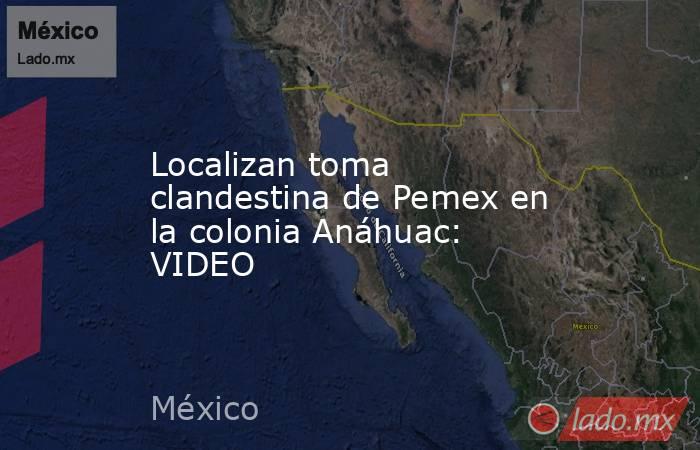 Localizan toma clandestina de Pemex en la colonia Anáhuac: VIDEO. Noticias en tiempo real