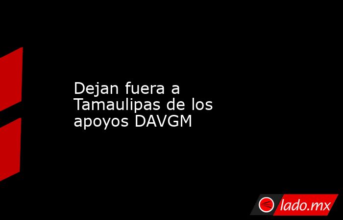 Dejan fuera a Tamaulipas de los apoyos DAVGM. Noticias en tiempo real