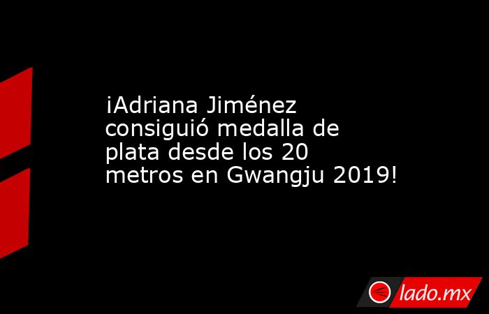 ¡Adriana Jiménez consiguió medalla de plata desde los 20 metros en Gwangju 2019!. Noticias en tiempo real