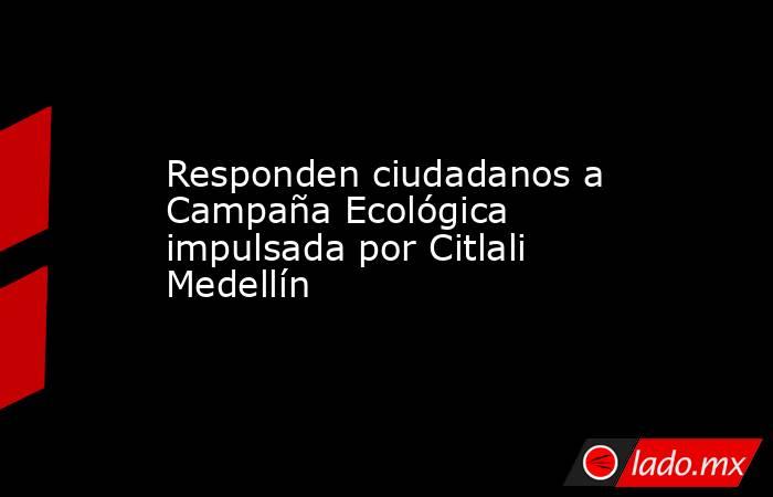 Responden ciudadanos a Campaña Ecológica impulsada por Citlali Medellín. Noticias en tiempo real