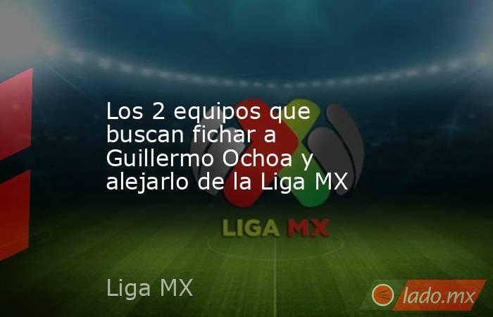 Los 2 equipos que buscan fichar a Guillermo Ochoa y alejarlo de la Liga MX. Noticias en tiempo real