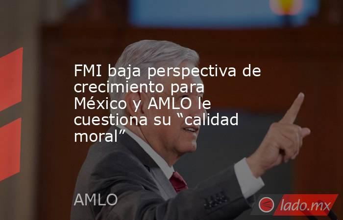 FMI baja perspectiva de crecimiento para México y AMLO le cuestiona su “calidad moral”. Noticias en tiempo real