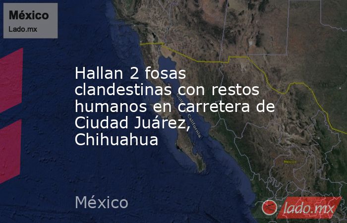 Hallan 2 fosas clandestinas con restos humanos en carretera de Ciudad Juárez, Chihuahua. Noticias en tiempo real