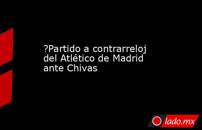 ?Partido a contrarreloj del Atlético de Madrid ante Chivas. Noticias en tiempo real