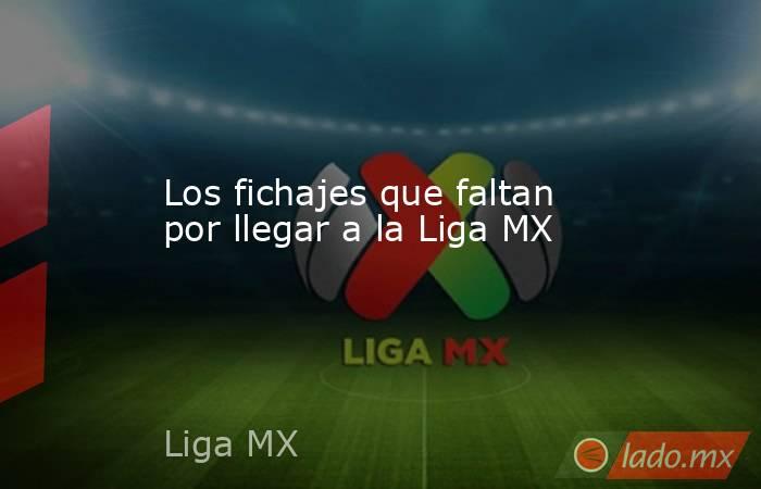 Los fichajes que faltan por llegar a la Liga MX. Noticias en tiempo real