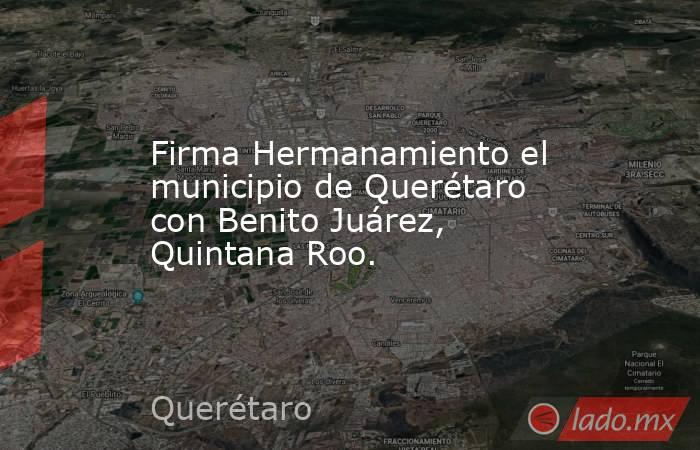 Firma Hermanamiento el municipio de Querétaro con Benito Juárez, Quintana Roo.. Noticias en tiempo real