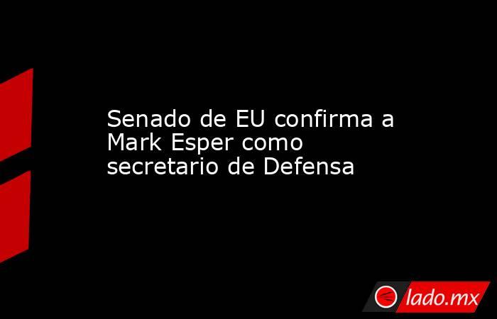 Senado de EU confirma a Mark Esper como secretario de Defensa. Noticias en tiempo real