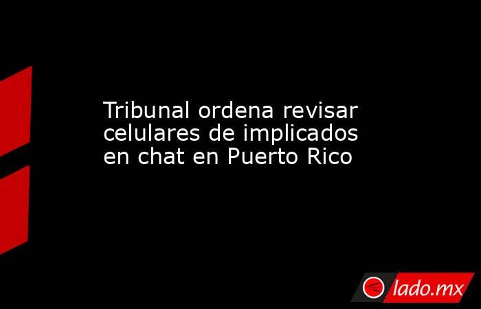 Tribunal ordena revisar celulares de implicados en chat en Puerto Rico. Noticias en tiempo real