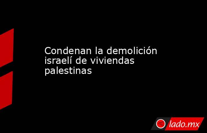 Condenan la demolición israelí de viviendas palestinas. Noticias en tiempo real