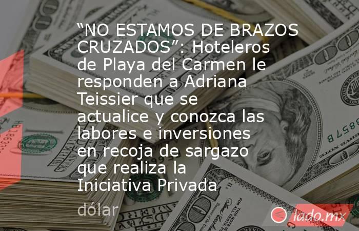 “NO ESTAMOS DE BRAZOS CRUZADOS”: Hoteleros de Playa del Carmen le responden a Adriana Teissier que se actualice y conozca las labores e inversiones en recoja de sargazo que realiza la Iniciativa Privada. Noticias en tiempo real