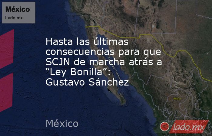 Hasta las últimas consecuencias para que SCJN de marcha atrás a “Ley Bonilla”: Gustavo Sánchez. Noticias en tiempo real