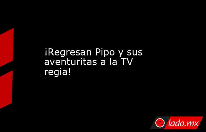 ¡Regresan Pipo y sus aventuritas a la TV regia!. Noticias en tiempo real