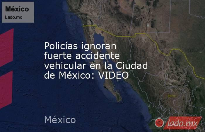 Policías ignoran fuerte accidente vehicular en la Ciudad de México: VIDEO. Noticias en tiempo real