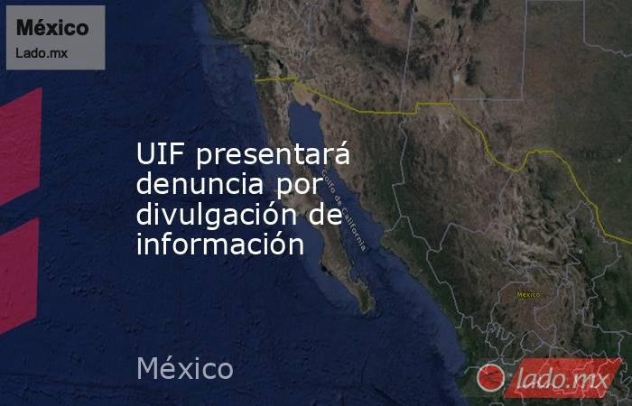 UIF presentará denuncia por divulgación de información. Noticias en tiempo real